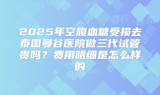 2025年空腹血糖受损去泰国曼谷医院做三代试管贵吗?费用明细是怎么样的