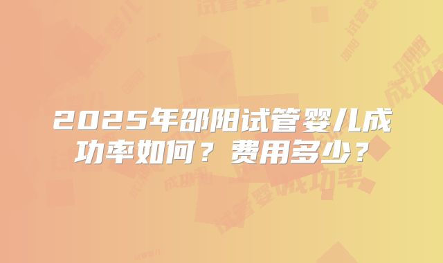 2025年邵阳试管婴儿成功率如何?费用多少?