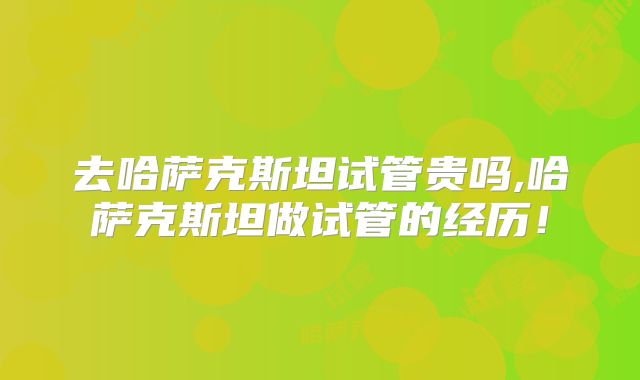 去哈萨克斯坦试管贵吗,哈萨克斯坦做试管的经历！