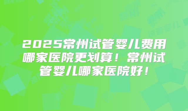 2025常州试管婴儿费用哪家医院更划算！常州试管婴儿哪家医院好！