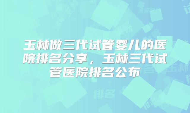 玉林做三代试管婴儿的医院排名分享,玉林三代试管医院排名公布