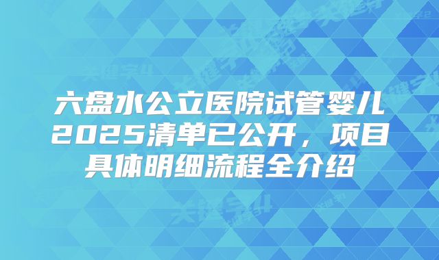 六盘水公立医院试管婴儿2025清单已公开，项目具体明细流程全介绍