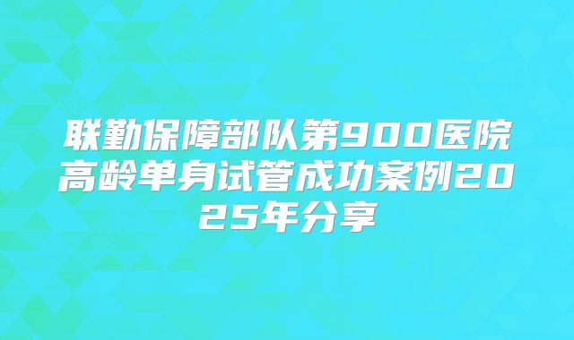联勤保障部队第900医院高龄单身试管成功案例2025年分享