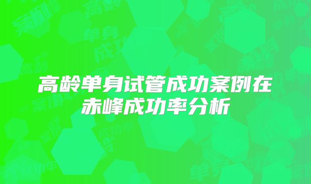 高龄单身试管成功案例在赤峰成功率分析