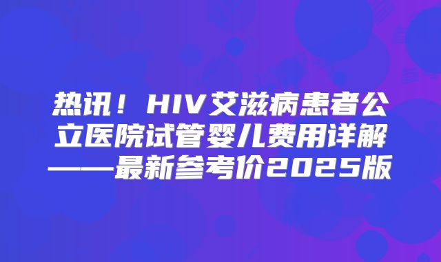 热讯!HIV艾滋病患者公立医院试管婴儿费用详解——最新参考价2025版