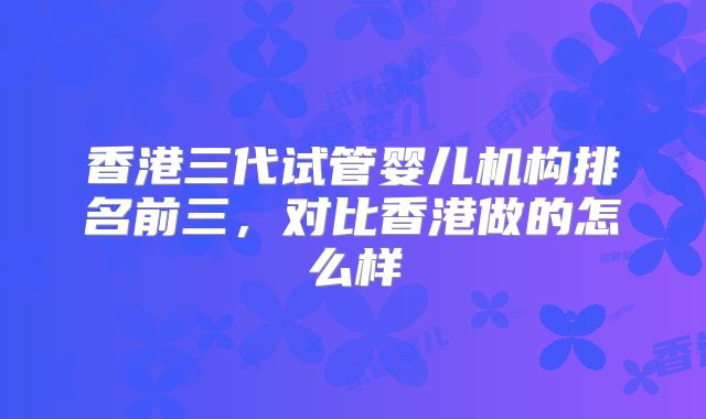 香港三代试管婴儿机构排名前三,对比香港做的怎么样