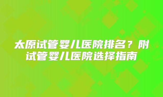 太原试管婴儿医院排名？附试管婴儿医院选择指南