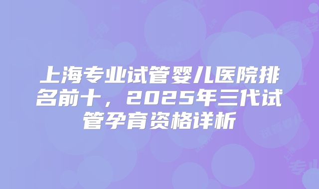 上海专业试管婴儿医院排名前十,2025年三代试管孕育资格详析