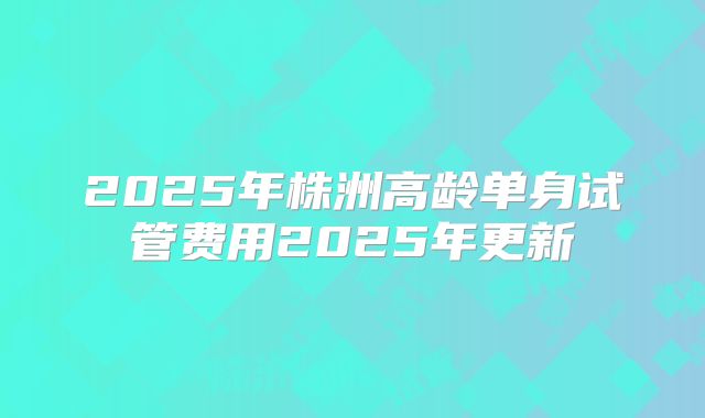 2025年株洲高龄单身试管费用2025年更新