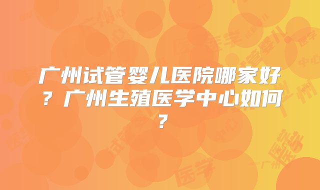 广州试管婴儿医院哪家好？广州生殖医学中心如何？