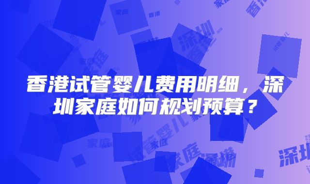 香港试管婴儿费用明细,深圳家庭如何规划预算?