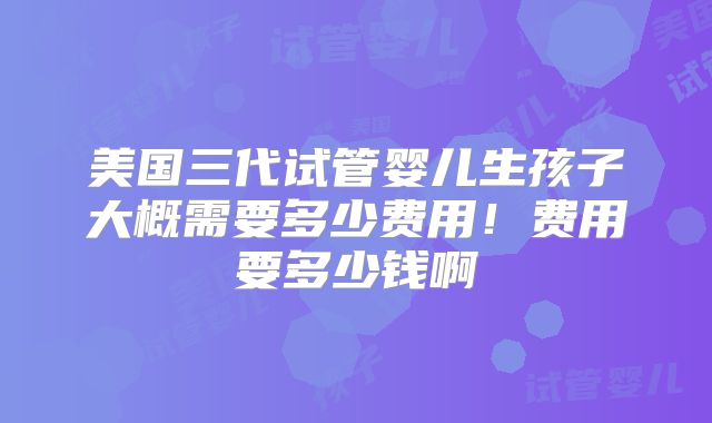 美国三代试管婴儿生孩子大概需要多少费用！费用要多少钱啊