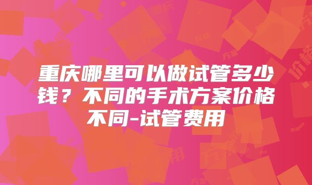 重庆哪里可以做试管多少钱？不同的手术方案价格不同-试管费用
