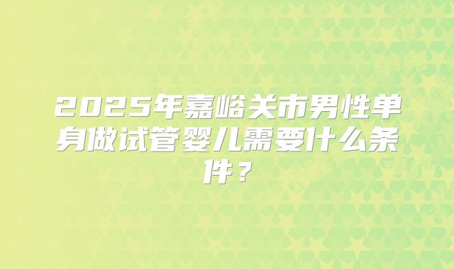 2025年嘉峪关市男性单身做试管婴儿需要什么条件？