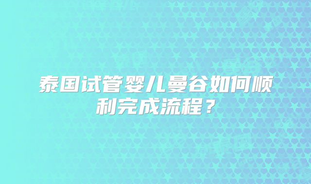 泰国试管婴儿曼谷如何顺利完成流程？