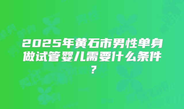 2025年黄石市男性单身做试管婴儿需要什么条件？