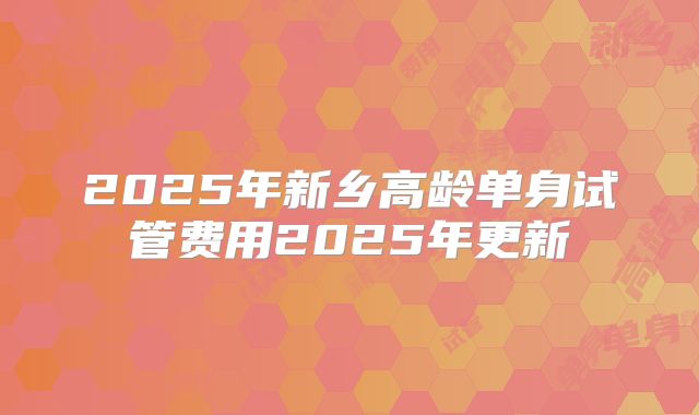 2025年新乡高龄单身试管费用2025年更新