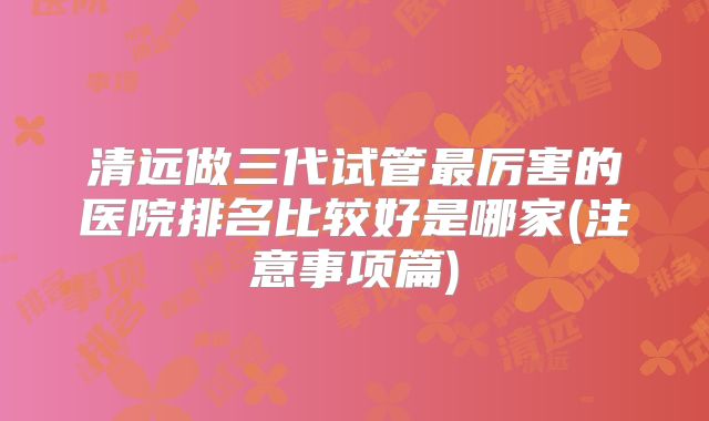 清远做三代试管最厉害的医院排名比较好是哪家(注意事项篇)