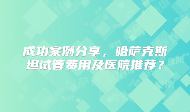成功案例分享，哈萨克斯坦试管费用及医院推荐？