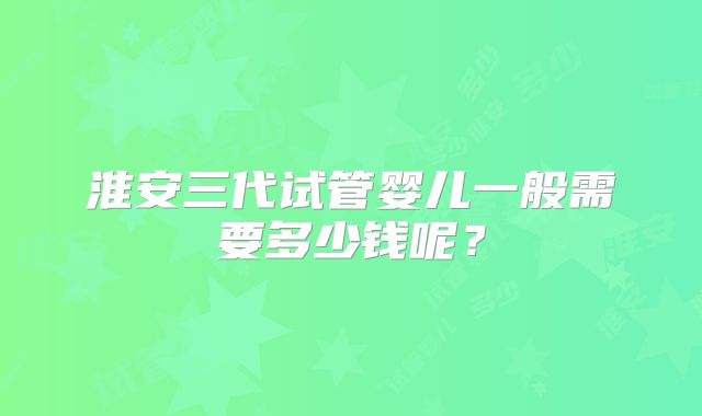 淮安三代试管婴儿一般需要多少钱呢？