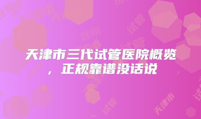 天津市三代试管医院概览,正规靠谱没话说