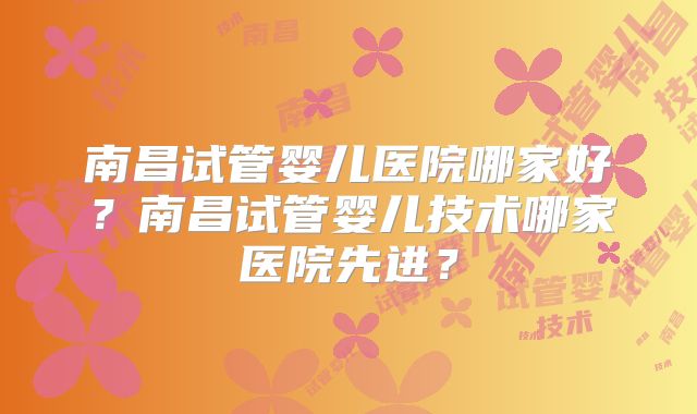 南昌试管婴儿医院哪家好？南昌试管婴儿技术哪家医院先进？