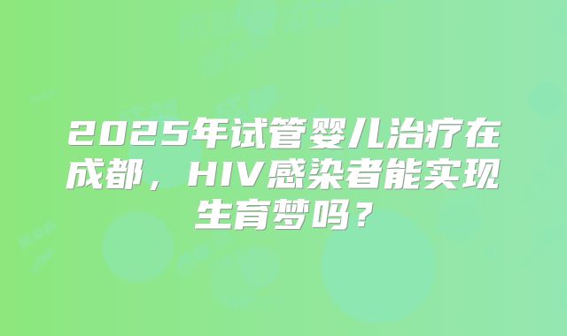 2025年试管婴儿治疗在成都，HIV感染者能实现生育梦吗？