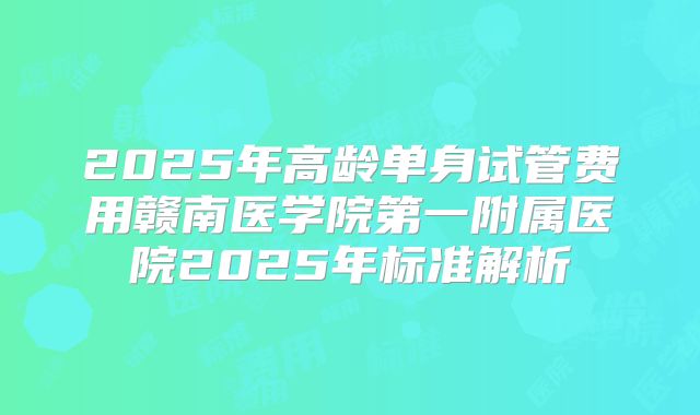 2025年高龄单身试管费用赣南医学院第一附属医院2025年标准解析