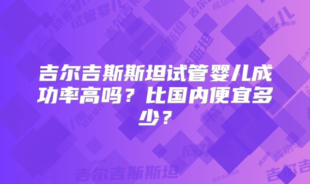 吉尔吉斯斯坦试管婴儿成功率高吗?比国内便宜多少?