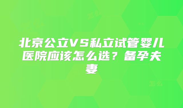 北京公立VS私立试管婴儿医院应该怎么选?备孕夫妻
