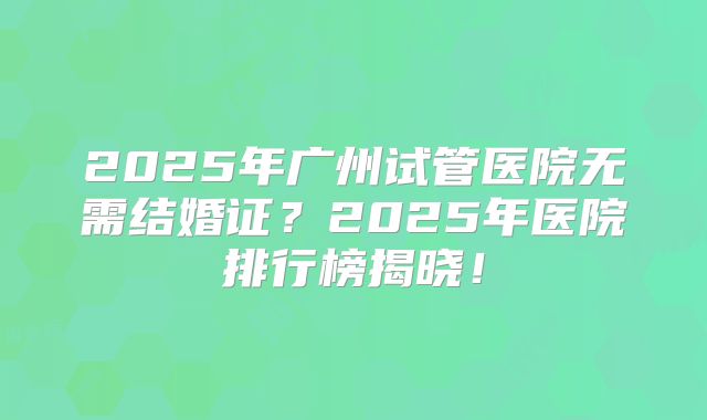 2025年广州试管医院无需结婚证?2025年医院排行榜揭晓!