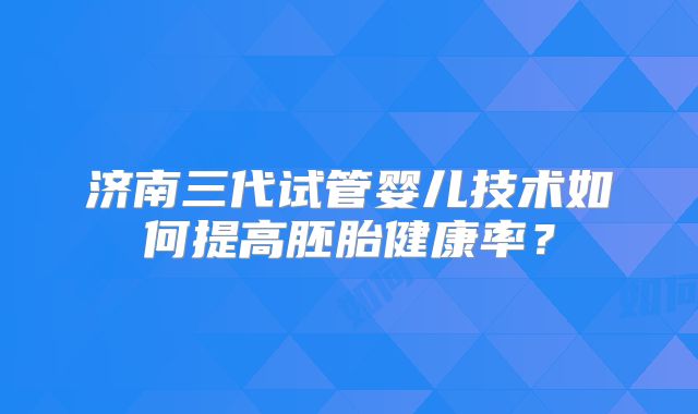 济南三代试管婴儿技术如何提高胚胎健康率？