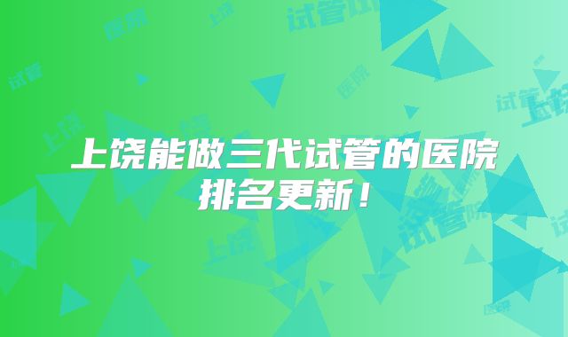 上饶能做三代试管的医院排名更新!