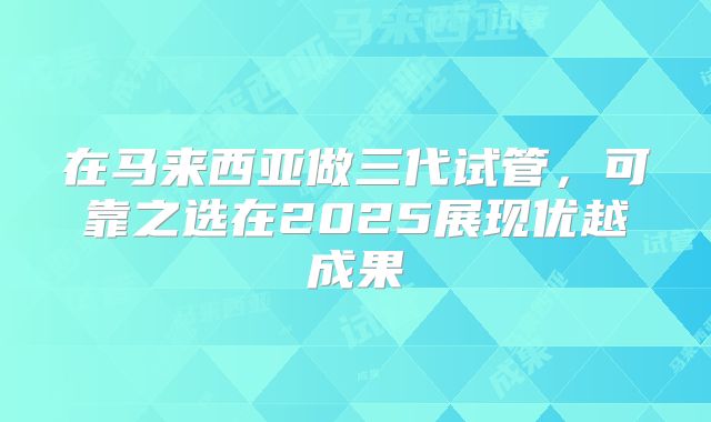 在马来西亚做三代试管，可靠之选在2025展现优越成果