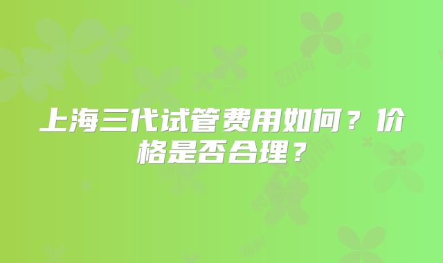 上海三代试管费用如何？价格是否合理？
