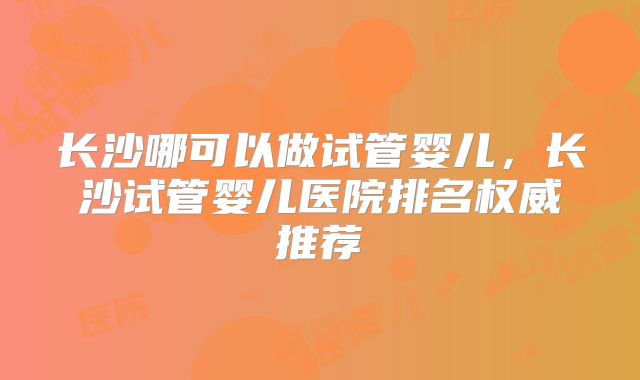 长沙哪可以做试管婴儿,长沙试管婴儿医院排名权威推荐
