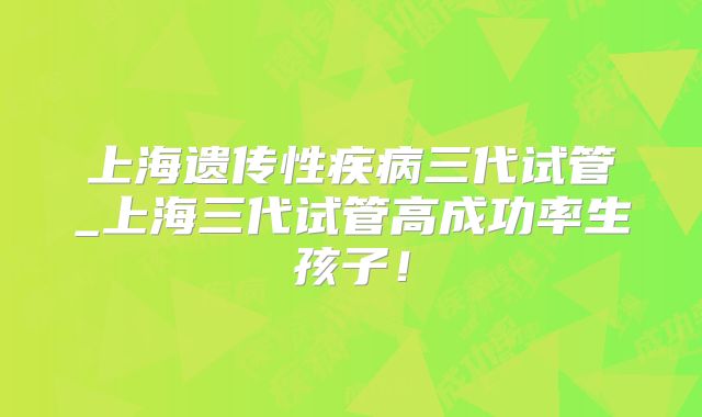 上海遗传性疾病三代试管_上海三代试管高成功率生孩子！