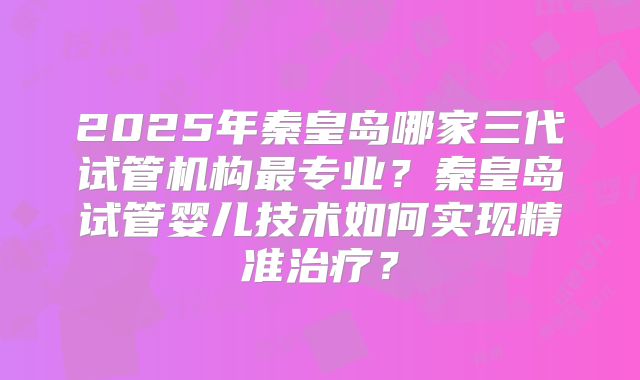 2025年秦皇岛哪家三代试管机构最专业?秦皇岛试管婴儿技术如何实现精准治疗?