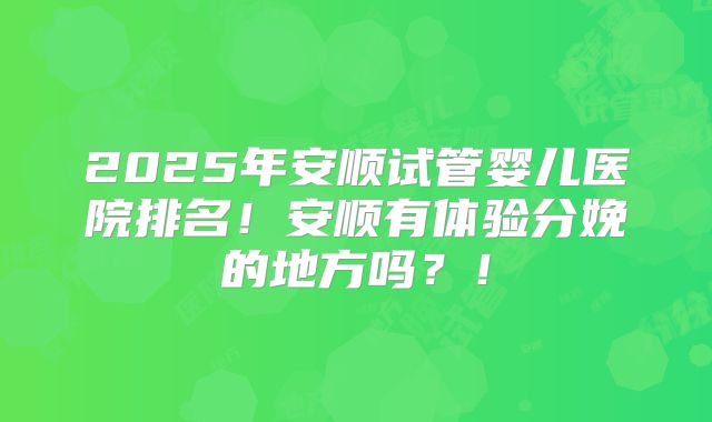 2025年安顺试管婴儿医院排名!安顺有体验分娩的地方吗?!