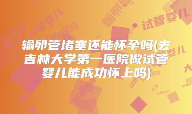 输卵管堵塞还能怀孕吗(去吉林大学第一医院做试管婴儿能成功怀上吗)