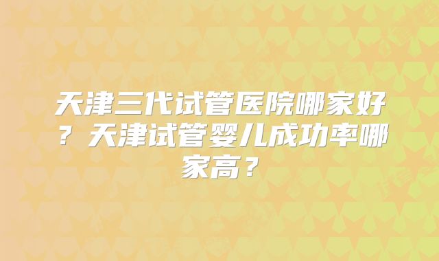 天津三代试管医院哪家好?天津试管婴儿成功率哪家高?