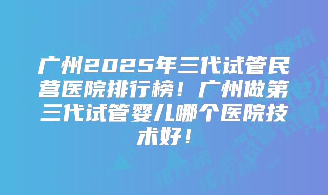 广州2025年三代试管民营医院排行榜!广州做第三代试管婴儿哪个医院技术好!