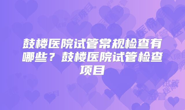 鼓楼医院试管常规检查有哪些？鼓楼医院试管检查项目