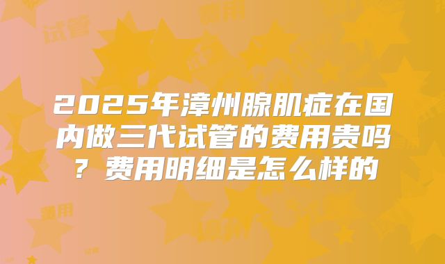 2025年漳州腺肌症在国内做三代试管的费用贵吗?费用明细是怎么样的