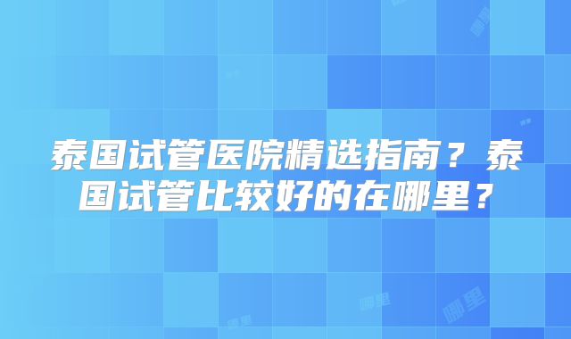 泰国试管医院精选指南?泰国试管比较好的在哪里?