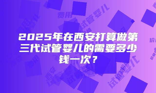 2025年在西安打算做第三代试管婴儿的需要多少钱一次?