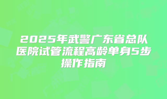 2025年武警广东省总队医院试管流程高龄单身5步操作指南
