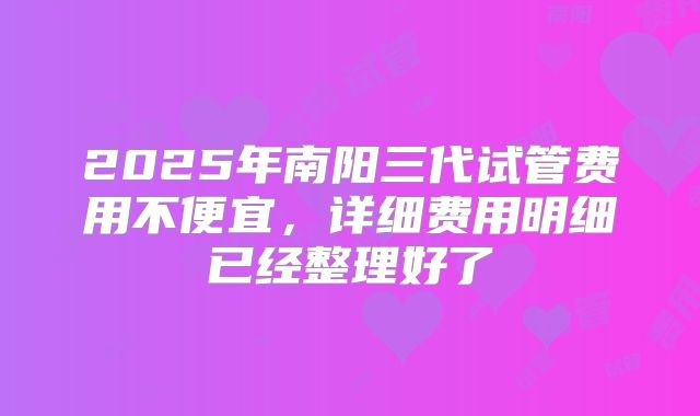 2025年南阳三代试管费用不便宜，详细费用明细已经整理好了