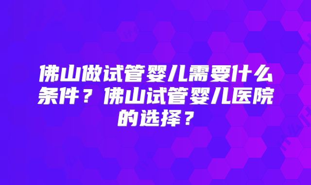 佛山做试管婴儿需要什么条件？佛山试管婴儿医院的选择？