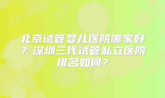 北京试管婴儿医院哪家好？深圳三代试管私立医院排名如何？